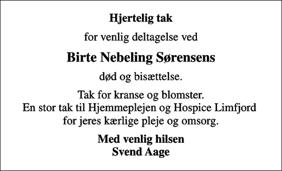 <p>Hjertelig tak<br />for venlig deltagelse ved<br />Birte Nebeling Sørensens<br />død og bisættelse.<br />Tak for kranse og blomster. En stor tak til Hjemmeplejen og Hospice Limfjord for jeres kærlige pleje og omsorg.<br />Med venlig hilsen Svend Aage</p>