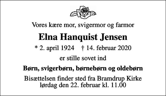 <p>Vores kære mor, svigermor og farmor<br />Elna Hanquist Jensen<br />* 2. april 1924 ✝ 14. februar 2020<br />er stille sovet ind<br />Børn, svigerbørn, børnebørn og oldebørn<br />Bisættelsen finder sted fra Bramdrup Kirke lørdag den 22. februar kl. 11.00</p>