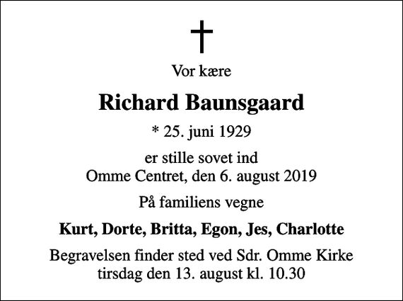 <p>Vor kære<br />Richard Baunsgaard<br />* 25. juni 1929<br />er stille sovet ind Omme Centret, den 6. august 2019<br />På familiens vegne<br />Kurt, Dorte, Britta, Egon, Jes, Charlotte<br />Begravelsen finder sted ved Sdr. Omme Kirke tirsdag den 13. august kl. 10.30</p>