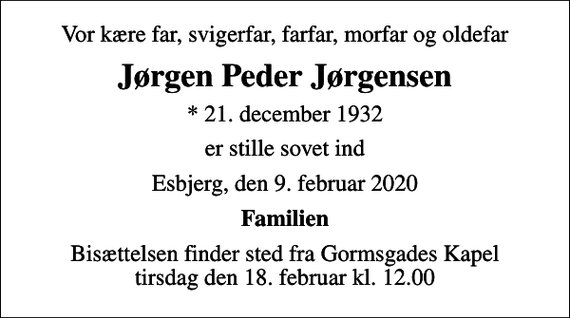 <p>Vor kære far, svigerfar, farfar, morfar og oldefar<br />Jørgen Peder Jørgensen<br />* 21. december 1932<br />er stille sovet ind<br />Esbjerg, den 9. februar 2020<br />Familien<br />Bisættelsen finder sted fra Gormsgades Kapel tirsdag den 18. februar kl. 12.00</p>