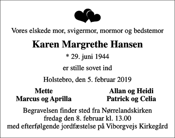 <p>Vores elskede mor, svigermor, mormor og bedstemor<br />Karen Margrethe Hansen<br />* 29. juni 1944<br />er stille sovet ind<br />Holstebro, den 5. februar 2019<br />Mette<br />Allan og Heidi<br />Marcus og Aprilla<br />Patrick og Celia<br />Begravelsen finder sted fra Nørrelandskirken fredag den 8. februar kl. 13.00 med efterfølgende jordfæstelse på Viborgvejs Kirkegård</p>