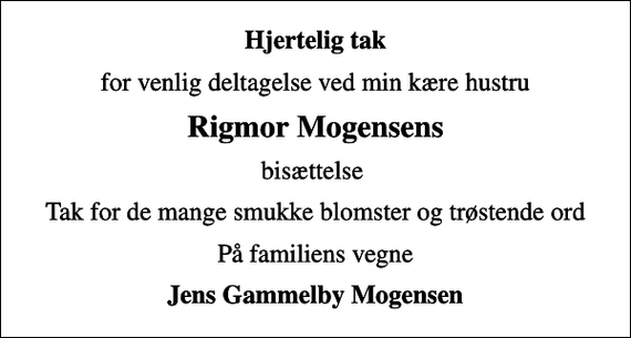 <p>Hjertelig tak<br />for venlig deltagelse ved min kære hustru<br />Rigmor Mogensens<br />bisættelse<br />Tak for de mange smukke blomster og trøstende ord<br />På familiens vegne<br />Jens Gammelby Mogensen</p>