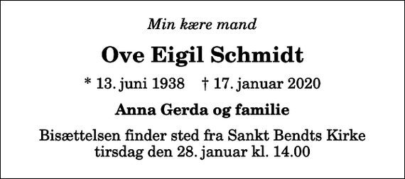 <p>Min kære mand<br />Ove Eigil Schmidt<br />* 13. juni 1938 ✝ 17. januar 2020<br />Anna Gerda og familie<br />Bisættelsen finder sted fra Sankt Bendts Kirke tirsdag den 28. januar kl. 14.00</p>