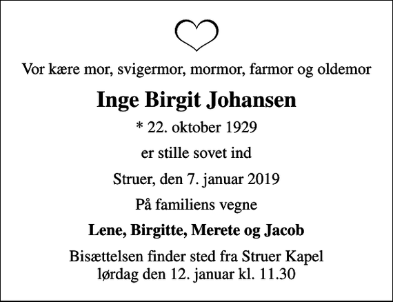 <p>Vor kære mor, svigermor, mormor, farmor og oldemor<br />Inge Birgit Johansen<br />* 22. oktober 1929<br />er stille sovet ind<br />Struer, den 7. januar 2019<br />På familiens vegne<br />Lene, Birgitte, Merete og Jacob<br />Bisættelsen finder sted fra Struer Kapel lørdag den 12. januar kl. 11.30</p>