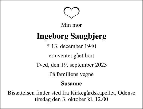 Min mor
Ingeborg Saugbjerg
* 13. december 1940
er uventet gået bort
Tved, den 19. september 2023
På familiens vegne
Susanne
Bisættelsen finder sted fra Kirkegårdskapellet, Odense  tirsdag den 3. oktober kl. 12.00