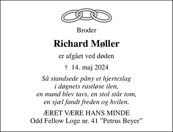 Broder
Richard Møller
er afgået ved døden
&#x271d; 14. maj 2024
Så standsede påny et hjerteslag i døgnets rastløse ilen, en mund blev tavs, en stol står tom, en sjæl fandt freden og hvilen.
ÆRET VÆRE HANS MINDE Odd Fellow Loge nr. 41 Petrus Beyer