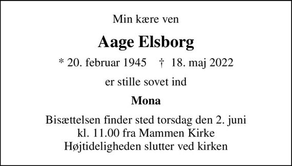 Min kære ven
Aage Elsborg
* 20. februar 1945    &#x271d; 18. maj 2022
er stille sovet ind
Mona
Bisættelsen finder sted torsdag den 2. juni kl. 11.00 fra Mammen Kirke Højtideligheden slutter ved kirken