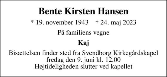 Bente Kirsten Hansen
* 19. november 1943    &#x271d; 24. maj 2023
På familiens vegne
Kaj
Bisættelsen finder sted fra Svendborg Kirkegårdskapel  fredag den 9. juni kl. 12.00  Højtideligheden slutter ved kapellet