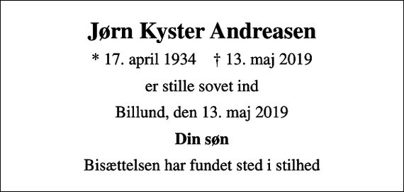<p>Jørn Kyster Andreasen<br />* 17. april 1934 ✝ 13. maj 2019<br />er stille sovet ind<br />Billund, den 13. maj 2019<br />Din søn<br />Bisættelsen har fundet sted i stilhed</p>