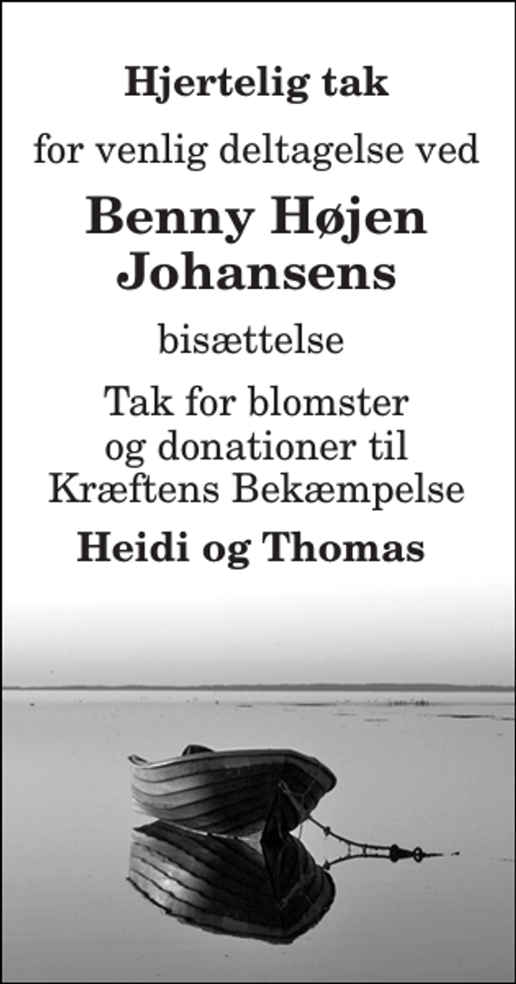<p>Hjertelig tak<br />for venlig deltagelse ved<br />Benny Højen Johansens<br />bisættelse<br />Tak for blomster og donationer til Kræftens Bekæmpelse<br />Heidi og Thomas</p>