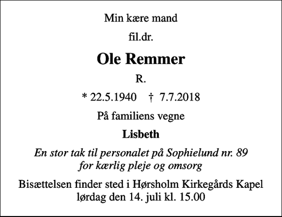 <p>Min kære mand<br />fil.dr.<br />Ole Remmer<br />R.<br />* 22.5.1940 ✝ 7.7.2018<br />På familiens vegne<br />Lisbeth<br />En stor tak til personalet på Sophielund nr. 89 for kærlig pleje og omsorg<br />Bisættelsen finder sted i Hørsholm Kirkegårds Kapel lørdag den 14. juli kl. 15.00</p>