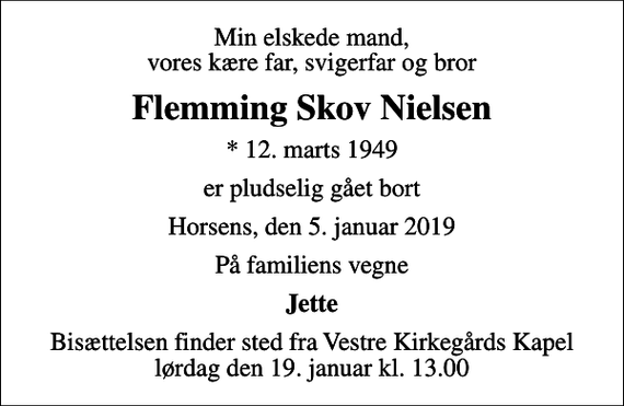 <p>Min elskede mand, vores kære far, svigerfar og bror<br />Flemming Skov Nielsen<br />* 12. marts 1949<br />er pludselig gået bort<br />Horsens, den 5. januar 2019<br />På familiens vegne<br />Jette<br />Bisættelsen finder sted fra Vestre Kirkegårds Kapel lørdag den 19. januar kl. 13.00</p>