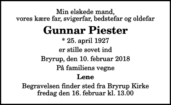<p>Min elskede mand, vores kære far, svigerfar, bedstefar og oldefar<br />Gunnar Piester<br />* 25. april 1927<br />er stille sovet ind<br />Bryrup, den 10. februar 2018<br />På familiens vegne<br />Lene<br />Begravelsen finder sted fra Bryrup Kirke fredag den 16. februar kl. 13.00</p>