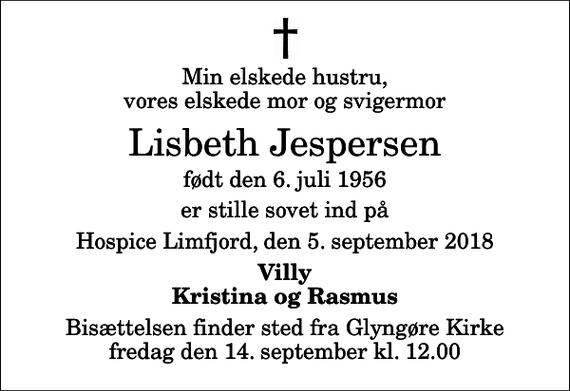 <p>Min elskede hustru, vores elskede mor og svigermor<br />Lisbeth Jespersen<br />født den 6. juli 1956<br />er stille sovet ind på<br />Hospice Limfjord, den 5. september 2018<br />Villy Kristina og Rasmus<br />Bisættelsen finder sted fra Glyngøre Kirke fredag den 14. september kl. 12.00</p>