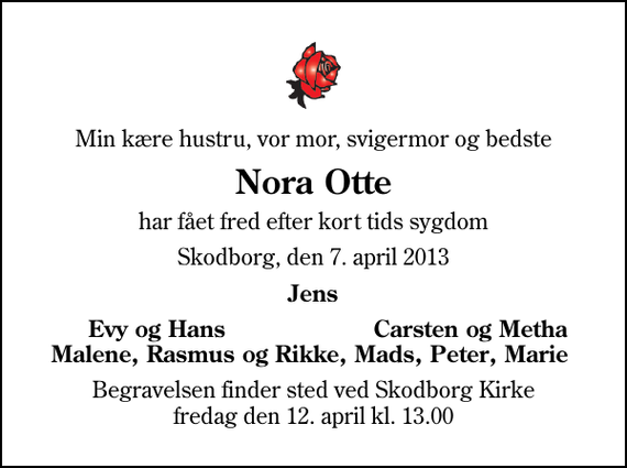 <p>Min kære hustru, vor mor, svigermor og bedste<br />Nora Otte<br />har fået fred efter kort tids sygdom<br />Skodborg, den 7. april 2013<br />Jens<br />Evy og Hans<br />Carsten og Metha<br />Begravelsen finder sted ved Skodborg Kirke fredag den 12. april kl. 13.00</p>