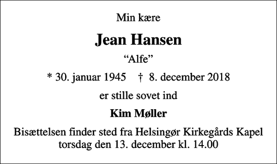 <p>Min kære<br />Jean Hansen<br />Alfe<br />* 30. januar 1945 ✝ 8. december 2018<br />er stille sovet ind<br />Kim Møller<br />Bisættelsen finder sted fra Helsingør Kirkegårds Kapel torsdag den 13. december kl. 14.00</p>