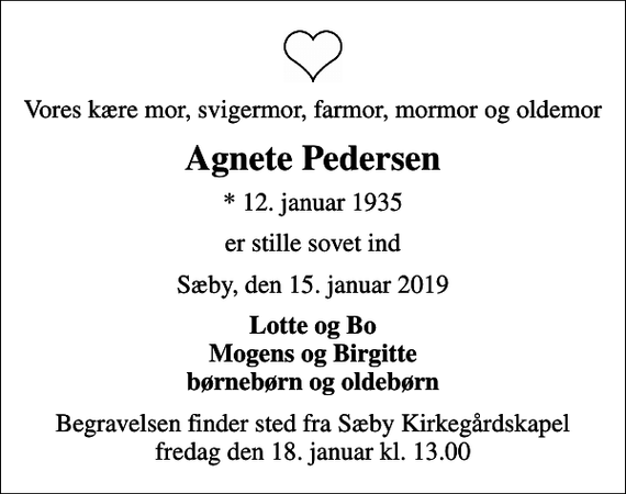 <p>Vores kære mor, svigermor, farmor, mormor og oldemor<br />Agnete Pedersen<br />* 12. januar 1935<br />er stille sovet ind<br />Sæby, den 15. januar 2019<br />Lotte og Bo Mogens og Birgitte børnebørn og oldebørn<br />Begravelsen finder sted fra Sæby Kirkegårdskapel fredag den 18. januar kl. 13.00</p>