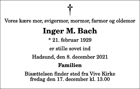 <p>Vores kære mor, svigermor, mormor, farmor og oldemor<br />Inger M. Bach<br />* 21. februar 1929<br />er stille sovet ind<br />Hadsund, den 8. december 2021<br />Familien<br />Bisættelsen finder sted fra Vive Kirke fredag den 17. december kl. 13.00</p>