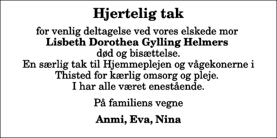 <p>Hjertelig tak<br />for venlig deltagelse ved vores elskede mor <em>Lisbeth Dorothea Gylling Helmers</em> død og bisættelse. En særlig tak til Hjemmeplejen og vågekonerne i Thisted for kærlig omsorg og pleje. I har alle været enestående.<br />På familiens vegne<br />Anmi, Eva, Nina</p>