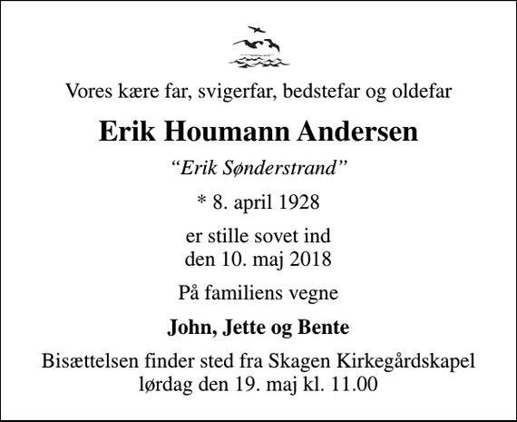 <p>Vores kære far, svigerfar, bedstefar og oldefar<br />Erik Houmann Andersen<br />Erik Sønderstrand<br />* 8. april 1928<br />er stille sovet ind den 10. maj 2018<br />På familiens vegne<br />John, Jette og Bente<br />Bisættelsen finder sted fra Skagen Kirkegårdskapel lørdag den 19. maj kl. 11.00</p>