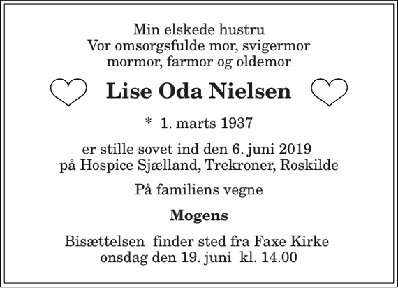 <p>Min elskede hustru Vor omsorgsfulde mor, svigermor mormor, farmor og oldemor<br />Lise Oda Nielsen<br />*​ 1. marts 1937<br />er stille sovet ind den 6. juni 2019 på Hospice Sjælland, Trekroner, Roskilde<br />På familiens vegne<br />Mogens<br />Bisættelsen​ finder sted fra Faxe Kirke​ onsdag den 19. juni​ kl. 14.00</p>