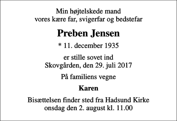 <p>Min højtelskede mand vores kære far, svigerfar og bedstefar<br />Preben Jensen<br />* 11. december 1935<br />er stille sovet ind Skovgården, den 29. juli 2017<br />På familiens vegne<br />Karen<br />Bisættelsen finder sted fra Hadsund Kirke onsdag den 2. august kl. 11.00</p>