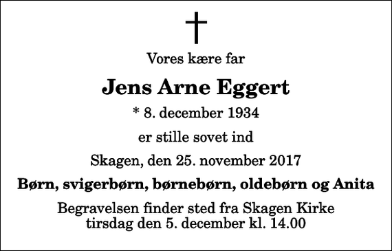 <p>Vores kære far<br />Jens Arne Eggert<br />* 8. december 1934<br />er stille sovet ind<br />Skagen, den 25. november 2017<br />Børn, svigerbørn, børnebørn, oldebørn og Anita<br />Begravelsen finder sted fra Skagen Kirke tirsdag den 5. december kl. 14.00</p>