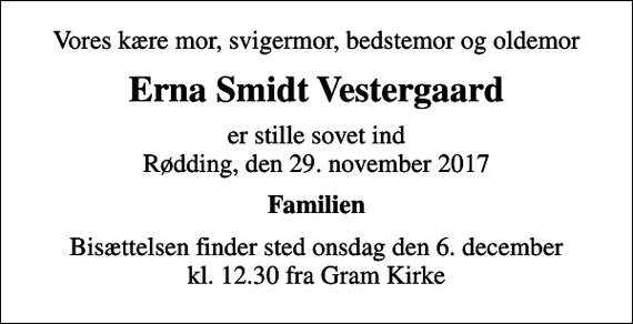 <p>Vores kære mor, svigermor, bedstemor og oldemor<br />Erna Smidt Vestergaard<br />er stille sovet ind Rødding, den 29. november 2017<br />Familien<br />Bisættelsen finder sted onsdag den 6. december kl. 12.30 fra Gram Kirke</p>