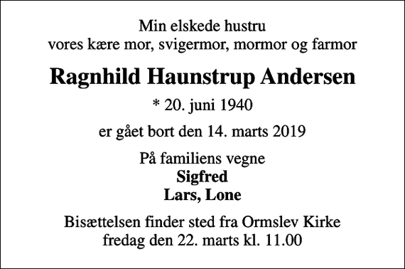 <p>Min elskede hustru vores kære mor, svigermor, mormor og farmor<br />Ragnhild Haunstrup Andersen<br />* 20. juni 1940<br />er gået bort den 14. marts 2019<br />På familiens vegne <em>Sigfred Lars, Lone<br />Bisættelsen finder sted fra Ormslev Kirke fredag den 22. marts kl. 11.00</em></p>