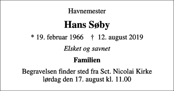 <p>Havnemester<br />Hans Søby<br />* 19. februar 1966 ✝ 12. august 2019<br />Elsket og savnet<br />Familien<br />Begravelsen finder sted fra Sct. Nicolai Kirke lørdag den 17. august kl. 11.00</p>