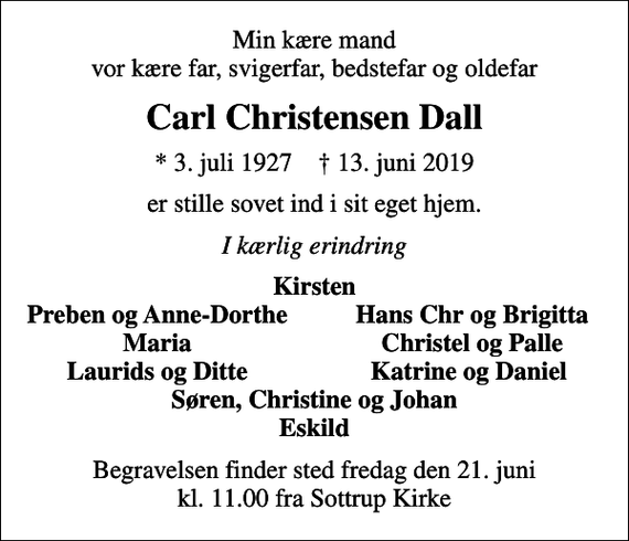 <p>Min kære mand vor kære far, svigerfar, bedstefar og oldefar<br />Carl Christensen Dall<br />* 3. juli 1927 ✝ 13. juni 2019<br />er stille sovet ind i sit eget hjem.<br />I kærlig erindring<br />Kirsten<br />Preben og Anne-Dorthe<br />Hans Chr og Brigitta<br />Maria<br />Christel og Palle<br />Laurids og Ditte<br />Katrine og Daniel<br />Begravelsen finder sted fredag den 21. juni kl. 11.00 fra Sottrup Kirke</p>