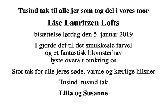 <p>Tusind tak til alle jer som tog del i vores mor<br />Lise Lauritzen Lofts<br />bisættelse lørdag den 5. januar 2019<br />I gjorde det til det smukkeste farvel og et fantastisk blomsterhav lyste overalt omkring os<br />Stor tak for alle jeres søde, varme og kærlige hilsner<br />Tusind, tusind tak<br />Lilla og Susanne</p>