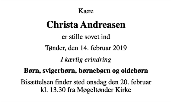 <p>Kære<br />Christa Andreasen<br />er stille sovet ind<br />Tønder, den 14. februar 2019<br />I kærlig erindring<br />Børn, svigerbørn, børnebørn og oldebørn<br />Bisættelsen finder sted onsdag den 20. februar kl. 13.30 fra Møgeltønder Kirke</p>