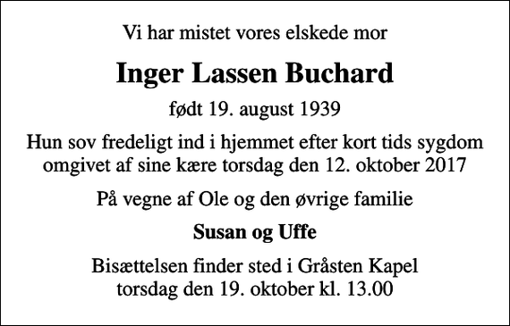 <p>Vi har mistet vores elskede mor<br />Inger Lassen Buchard<br />født 19. august 1939<br />Hun sov fredeligt ind i hjemmet efter kort tids sygdom omgivet af sine kære torsdag den 12. oktober 2017<br />På vegne af Ole og den øvrige familie<br />Susan og Uffe<br />Bisættelsen finder sted i Gråsten Kapel torsdag den 19. oktober kl. 13.00</p>