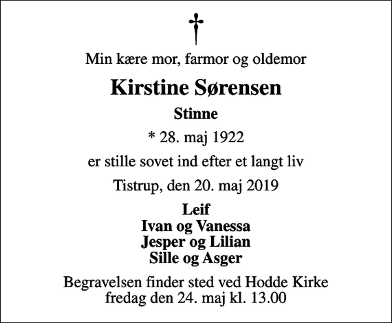 <p>Min kære mor, farmor og oldemor<br />Kirstine Sørensen<br />Stinne<br />* 28. maj 1922<br />er stille sovet ind efter et langt liv<br />Tistrup, den 20. maj 2019<br />Leif Ivan og Vanessa Jesper og Lilian Sille og Asger<br />Begravelsen finder sted ved Hodde Kirke fredag den 24. maj kl. 13.00</p>