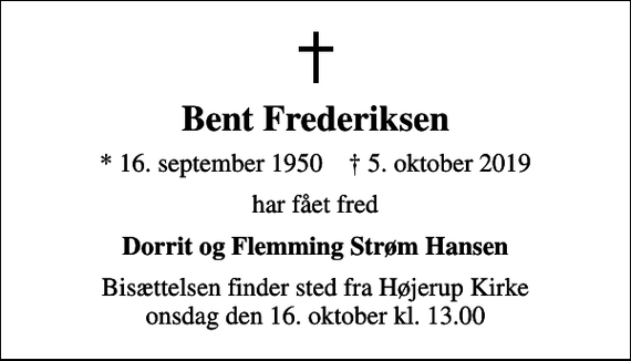 <p>Bent Frederiksen<br />* 16. september 1950 ✝ 5. oktober 2019<br />har fået fred<br />Dorrit og Flemming Strøm Hansen<br />Bisættelsen finder sted fra Højerup Kirke onsdag den 16. oktober kl. 13.00</p>