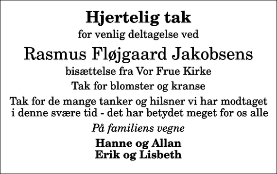 <p>Hjertelig tak<br />for venlig deltagelse ved<br />Rasmus Fløjgaard Jakobsens<br />bisættelse fra Vor Frue Kirke<br />Tak for blomster og kranse<br />Tak for de mange tanker og hilsner vi har modtaget i denne svære tid - det har betydet meget for os alle<br />På familiens vegne<br />Hanne og Allan Erik og Lisbeth</p>