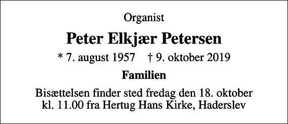 <p>Organist<br />Peter Elkjær Petersen<br />* 7. august 1957 ✝ 9. oktober 2019<br />Familien<br />Bisættelsen finder sted fredag den 18. oktober kl. 11.00 fra Hertug Hans Kirke, Haderslev</p>