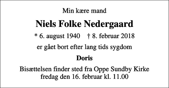 <p>Min kære mand<br />Niels Folke Nedergaard<br />* 6. august 1940 ✝ 8. februar 2018<br />er gået bort efter lang tids sygdom<br />Doris<br />Bisættelsen finder sted fra Oppe Sundby Kirke fredag den 16. februar kl. 11.00</p>