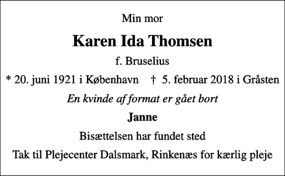 <p>Min mor<br />Karen Ida Thomsen<br />f. Bruselius<br />* 20.6.1921 i København ✝ 5.2.2018 i Gråsten<br />En kvinde af format er gået bort<br />Janne<br />Bisættelsen har fundet sted<br />Tak til Plejecenter Dalsmark, Rinkenæs for kærlig pleje</p>