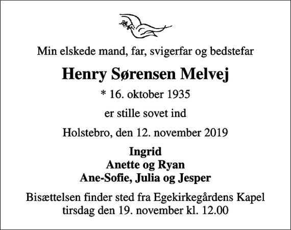 <p>Min elskede mand, far, svigerfar og bedstefar<br />Henry Sørensen Melvej<br />* 16. oktober 1935<br />er stille sovet ind<br />Holstebro, den 12. november 2019<br />Ingrid Anette og Ryan Ane-Sofie, Julia og Jesper<br />Bisættelsen finder sted fra Egekirkegårdens Kapel tirsdag den 19. november kl. 12.00</p>