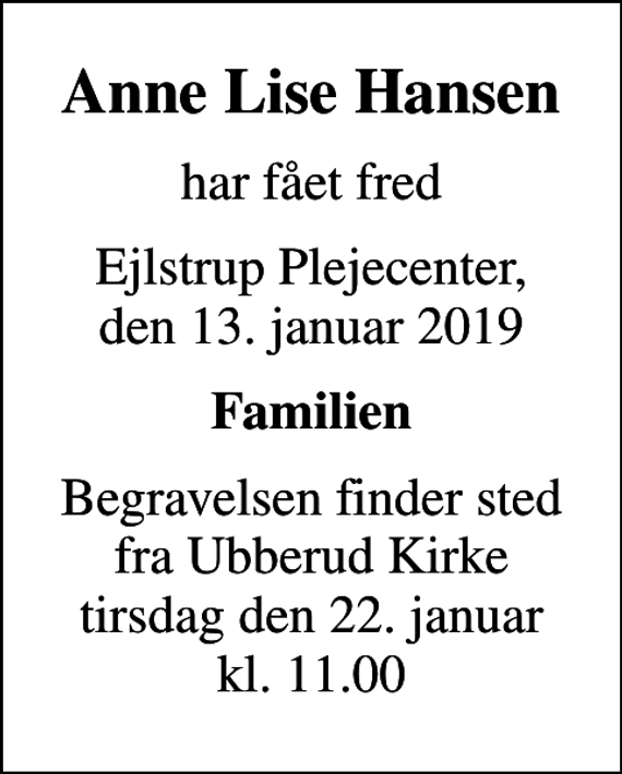 <p>Anne Lise Hansen<br />har fået fred<br />Ejlstrup Plejecenter, den 13. januar 2019<br />Familien<br />Begravelsen finder sted fra Ubberud Kirke tirsdag den 22. januar kl. 11.00</p>