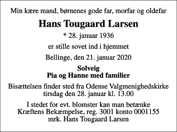 <p>Min kære mand, børnenes gode far, morfar og oldefar<br />Hans Tougaard Larsen<br />* 28. januar 1936<br />er stille sovet ind i hjemmet<br />Bellinge, den 21. januar 2020<br />Solveig Pia og Hanne med familier<br />Bisættelsen finder sted fra Odense Valgmenighedskirke tirsdag den 28. januar kl. 13.00<br />I stedet for evt. blomster kan man betænke<br />Kræftens Bekæmpelse reg.3001konto0001155mrk. Hans Tougaard<br />Larsen</p>
