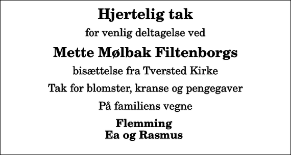 <p>Hjertelig tak<br />for venlig deltagelse ved<br />Mette Mølbak Filtenborgs<br />bisættelse fra Tversted Kirke<br />Tak for blomster, kranse og pengegaver<br />På familiens vegne<br />Flemming Ea og Rasmus</p>