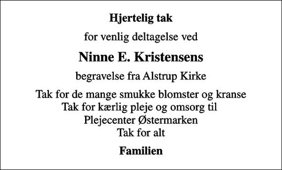 <p>Hjertelig tak<br />for venlig deltagelse ved<br />Ninne E. Kristensens<br />begravelse fra Alstrup Kirke<br />Tak for de mange smukke blomster og kranse Tak for kærlig pleje og omsorg til Plejecenter Østermarken Tak for alt<br />Familien</p>