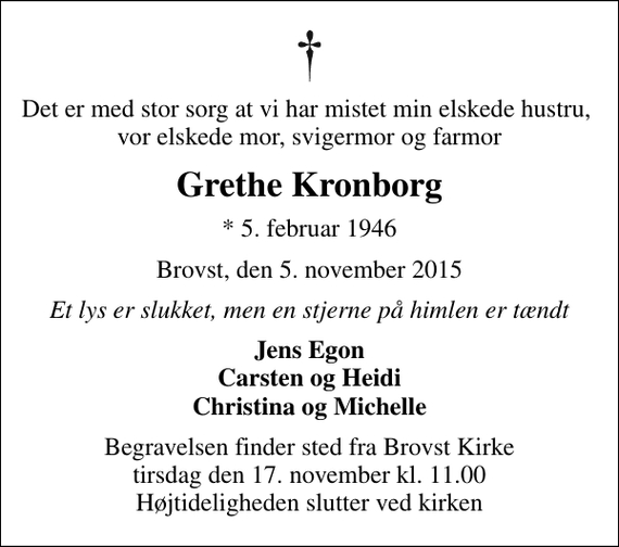 <p>Det er med stor sorg at vi har mistet min elskede hustru, vor elskede mor, svigermor og farmor<br />Grethe Kronborg<br />* 5. februar 1946<br />Brovst, den 5. november 2015<br />Et lys er slukket, men en stjerne på himlen er tændt<br />Jens Egon Carsten og Heidi Christina og Michelle<br />Begravelsen finder sted fra Brovst Kirke tirsdag den 17. november kl. 11.00 Højtideligheden slutter ved kirken</p>
