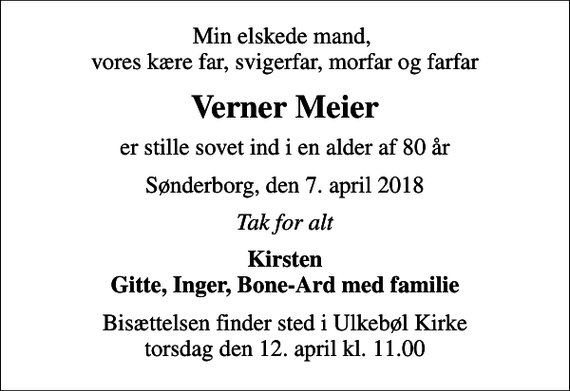 <p>Min elskede mand, vores kære far, svigerfar, morfar og farfar<br />Verner Meier<br />er stille sovet ind i en alder af 80 år<br />Sønderborg, den 7. april 2018<br />Tak for alt<br />Kirsten Gitte, Inger, Bone-Ard med familie<br />Bisættelsen finder sted i Ulkebøl Kirke torsdag den 12. april kl. 11.00</p>