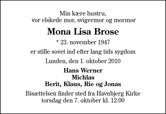 <p>Min kære hustru, vor elskede mor, svigermor og mormor<br />Mona Lisa Brose<br />* 23. november 1947<br />er stille sovet ind efter lang tids sygdom<br />Lunden, den 1. oktober 2010<br />Hans Werner Michlas Berit, Klaus, Rie og Jonas<br />Bisættelsen finder sted fra Havnbjerg Kirke torsdag den 7. oktober kl. 12.00</p>