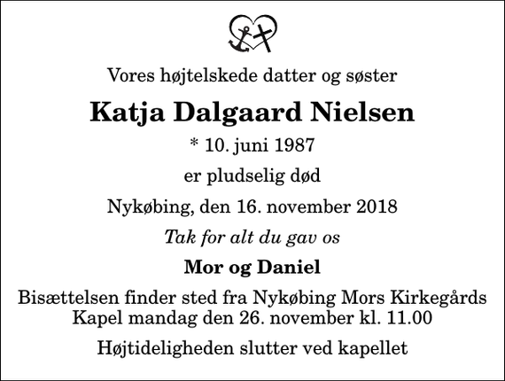 <p>Vores højtelskede datter og søster<br />Katja Dalgaard Nielsen<br />* 10. juni 1987<br />er pludselig død<br />Nykøbing, den 16. november 2018<br />Tak for alt du gav os<br />Mor og Daniel<br />Bisættelsen finder sted fra Nykøbing Mors Kirkegårds Kapel mandag den 26. november kl. 11.00 Højtideligheden slutter ved kapellet</p>