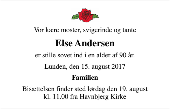 <p>Vor kære moster, svigerinde og tante<br />Else Andersen<br />er stille sovet ind i en alder af 90 år.<br />Lunden, den 15. august 2017<br />Familien<br />Bisættelsen finder sted lørdag den 19. august kl. 11.00 fra Havnbjerg Kirke</p>